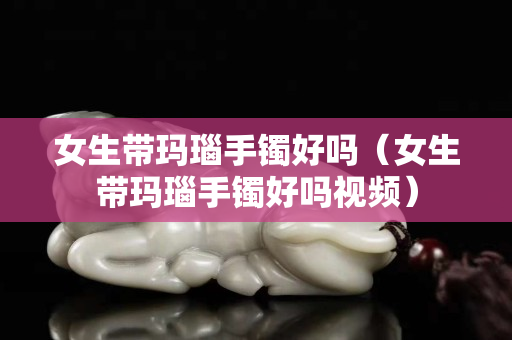 女生带玛瑙手镯好吗（女生带玛瑙手镯好吗视频）