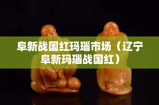 阜新战国红玛瑙市场（辽宁阜新玛瑙战国红）