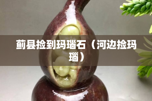 蓟县捡到玛瑙石（河边捡玛瑙）