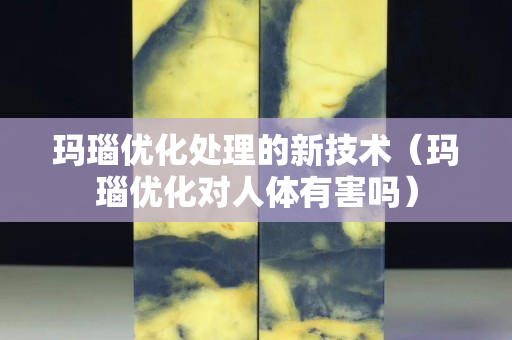玛瑙优化处理的新技术（玛瑙优化对人体有害吗）