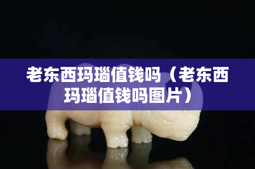 老东西玛瑙值钱吗（老东西玛瑙值钱吗图片）
