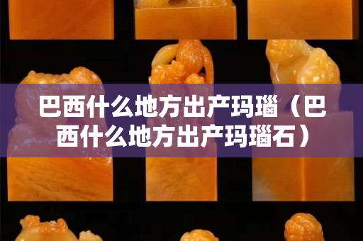 巴西什么地方出产玛瑙（巴西什么地方出产玛瑙石）
