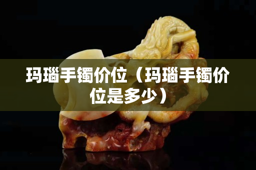 玛瑙手镯价位（玛瑙手镯价位是多少）