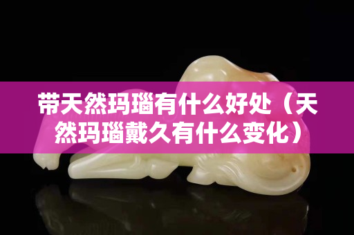 带天然玛瑙有什么好处（天然玛瑙戴久有什么变化）