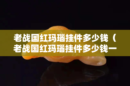 老战国红玛瑙挂件多少钱（老战国红玛瑙挂件多少钱一枚）