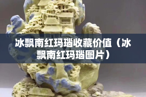 冰飘南红玛瑙收藏价值（冰飘南红玛瑙图片）