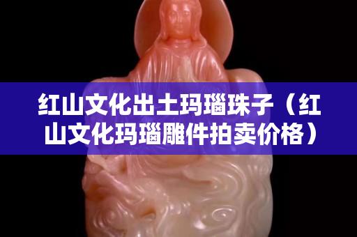 红山文化出土玛瑙珠子（红山文化玛瑙雕件拍卖价格）