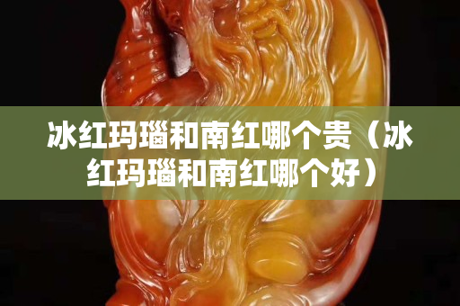 冰红玛瑙和南红哪个贵（冰红玛瑙和南红哪个好）