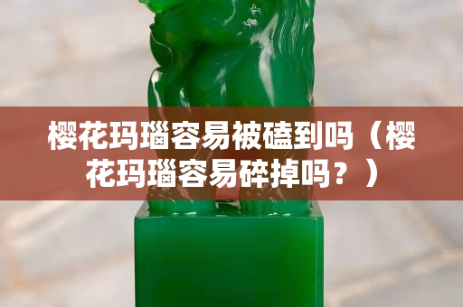 樱花玛瑙容易被磕到吗（樱花玛瑙容易碎掉吗？）