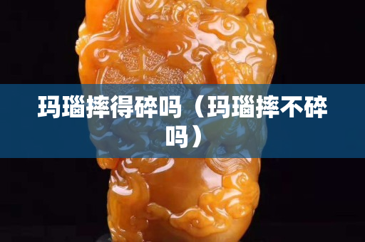 玛瑙摔得碎吗（玛瑙摔不碎吗）