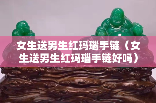 女生送男生红玛瑙手链（女生送男生红玛瑙手链好吗）