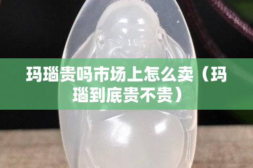 玛瑙贵吗市场上怎么卖（玛瑙到底贵不贵）