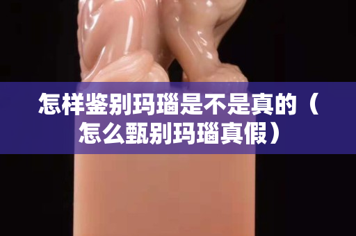 怎样鉴别玛瑙是不是真的（怎么甄别玛瑙真假）