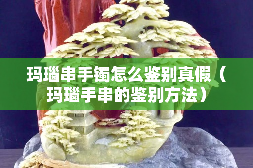 玛瑙串手镯怎么鉴别真假（玛瑙手串的鉴别方法）