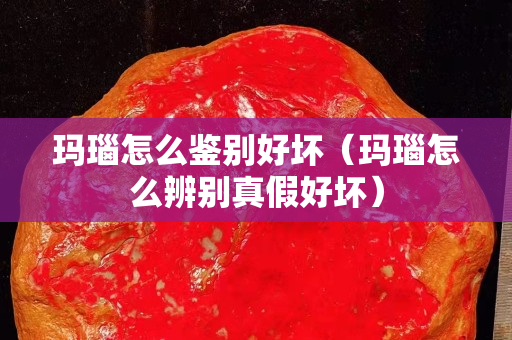 玛瑙怎么鉴别好坏（玛瑙怎么辨别真假好坏）