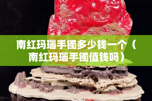 南红玛瑙手镯多少钱一个（南红玛瑙手镯值钱吗）