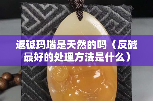 返碱玛瑙是天然的吗（反碱最好的处理方法是什么）