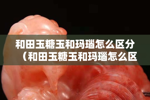 和田玉糖玉和玛瑙怎么区分（和田玉糖玉和玛瑙怎么区分图片）