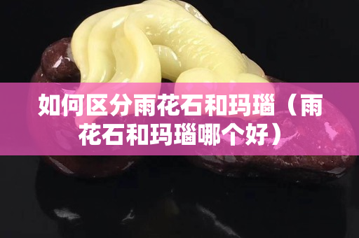 如何区分雨花石和玛瑙（雨花石和玛瑙哪个好）