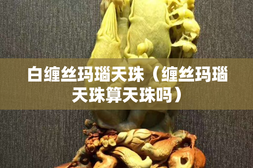 白缠丝玛瑙天珠（缠丝玛瑙天珠算天珠吗）