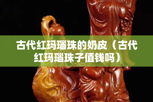古代红玛瑙珠的奶皮（古代红玛瑙珠子值钱吗）