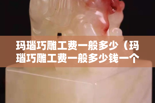 玛瑙巧雕工费一般多少（玛瑙巧雕工费一般多少钱一个）