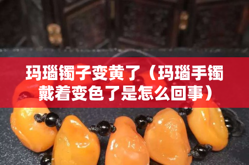 玛瑙镯子变黄了（玛瑙手镯戴着变色了是怎么回事）