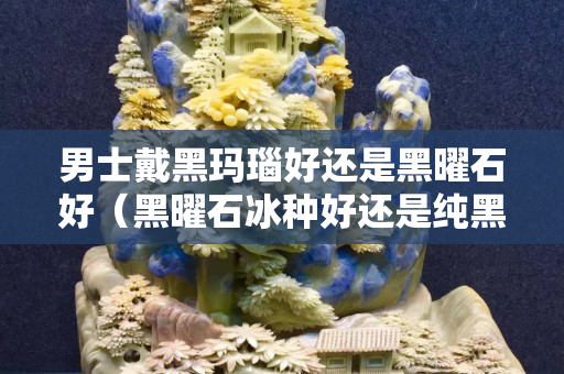 男士戴黑玛瑙好还是黑曜石好（黑曜石冰种好还是纯黑的好）