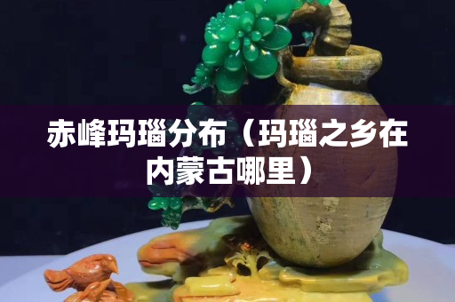 赤峰玛瑙分布（玛瑙之乡在内蒙古哪里）
