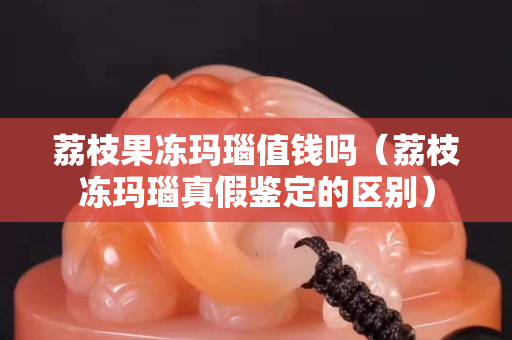荔枝果冻玛瑙值钱吗（荔枝冻玛瑙真假鉴定的区别）