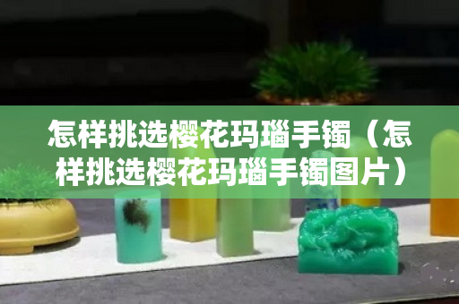 怎样挑选樱花玛瑙手镯（怎样挑选樱花玛瑙手镯图片）