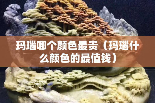 玛瑙哪个颜色最贵（玛瑙什么颜色的最值钱）