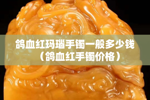 鸽血红玛瑙手镯一般多少钱（鸽血红手镯价格）