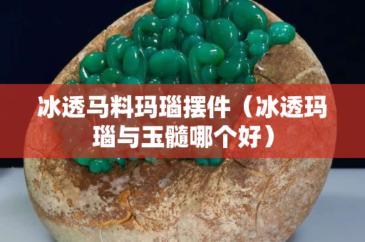 冰透马料玛瑙摆件（冰透玛瑙与玉髓哪个好）