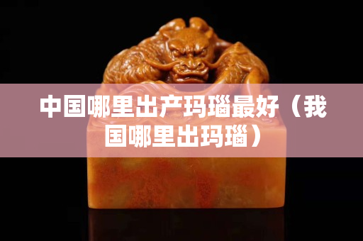 中国哪里出产玛瑙最好（我国哪里出玛瑙）