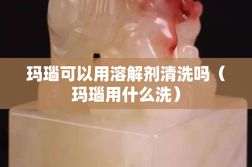 玛瑙可以用溶解剂清洗吗（玛瑙用什么洗）