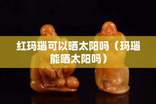 红玛瑙可以晒太阳吗（玛瑙能晒太阳吗）