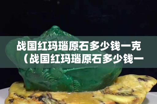 战国红玛瑙原石多少钱一克（战国红玛瑙原石多少钱一斤）