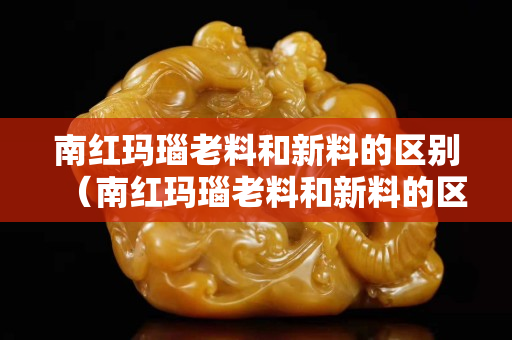 南红玛瑙老料和新料的区别（南红玛瑙老料和新料的区别在哪）