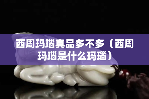 西周玛瑙真品多不多（西周玛瑙是什么玛瑙）
