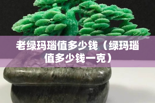 老绿玛瑙值多少钱（绿玛瑙值多少钱一克）