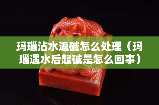 玛瑙沾水返碱怎么处理（玛瑙遇水后起碱是怎么回事）