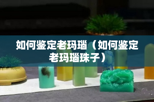 如何鉴定老玛瑙（如何鉴定老玛瑙珠子）