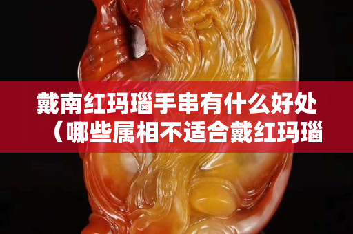 戴南红玛瑙手串有什么好处（哪些属相不适合戴红玛瑙）