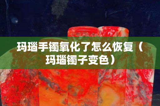 玛瑙手镯氧化了怎么恢复（玛瑙镯子变色）