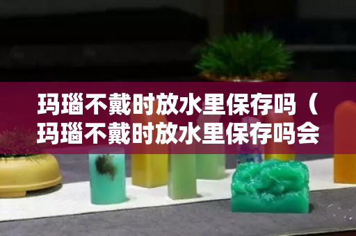 玛瑙不戴时放水里保存吗（玛瑙不戴时放水里保存吗会坏吗）