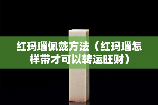 红玛瑙佩戴方法（红玛瑙怎样带才可以转运旺财）