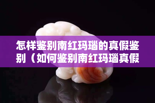 怎样鉴别南红玛瑙的真假鉴别（如何鉴别南红玛瑙真假）