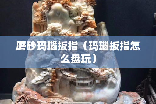 磨砂玛瑙扳指（玛瑙扳指怎么盘玩）