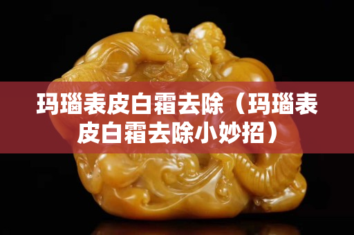 玛瑙表皮白霜去除（玛瑙表皮白霜去除小妙招）